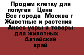 Продам клетку для попугая › Цена ­ 3 000 - Все города, Москва г. Животные и растения » Аксесcуары и товары для животных   . Алтайский край